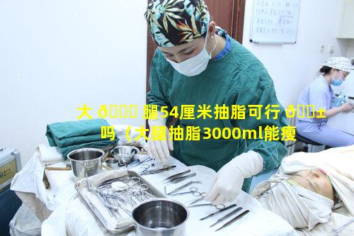 大 🐕 腿54厘米抽脂可行 🐱 吗（大腿抽脂3000ml能瘦多少厘米）